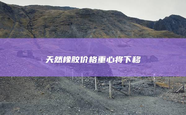 天然橡膠價格重心將下移