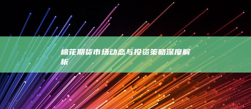 棉花期貨市場(chǎng)動(dòng)態(tài)與投資策略深度解析