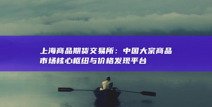 中國大宗商品市場核心樞紐與價格發(fā)現(xiàn)平臺