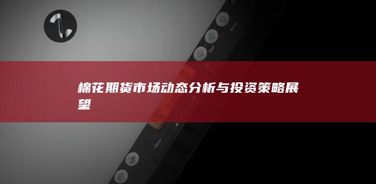 棉花期貨市場(chǎng)動(dòng)態(tài)分析與投資策略展望