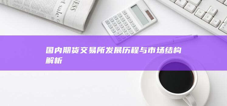 國內(nèi)期貨交易所發(fā)展歷程與市場結(jié)構(gòu)解析