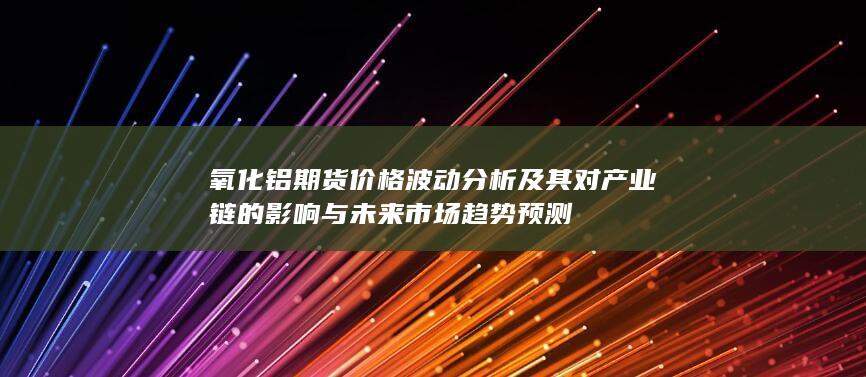 氧化鋁期貨價(jià)格波動分析及其對產(chǎn)業(yè)鏈的影響與未來市場趨勢預(yù)測