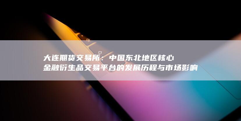 中國東北地區(qū)核心金融衍生品交易平臺(tái)的發(fā)展歷程與市場影響