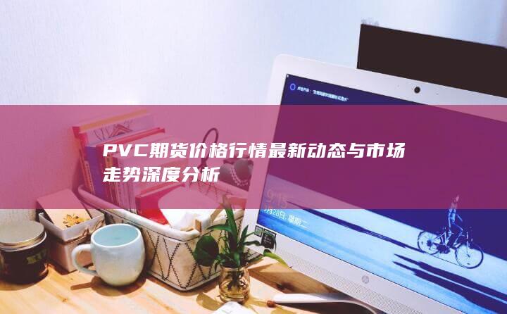 PVC期貨價(jià)格行情最新動(dòng)態(tài)與市場(chǎng)走勢(shì)深度分析